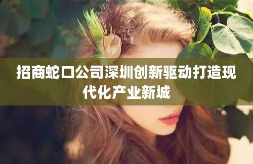 招商蛇口公司深圳创新驱动打造现代化产业新城