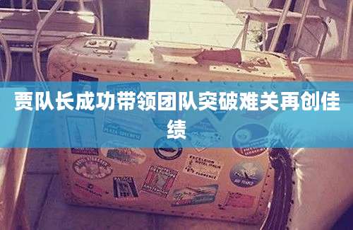 贾队长成功带领团队突破难关再创佳绩