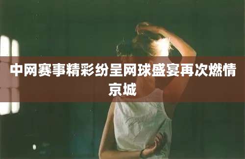中网赛事精彩纷呈网球盛宴再次燃情京城