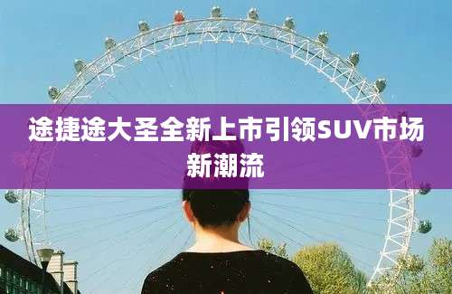 途捷途大圣全新上市引领SUV市场新潮流