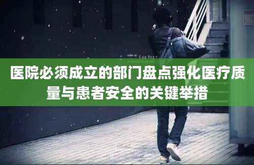 医院必须成立的部门盘点强化医疗质量与患者安全的关键举措