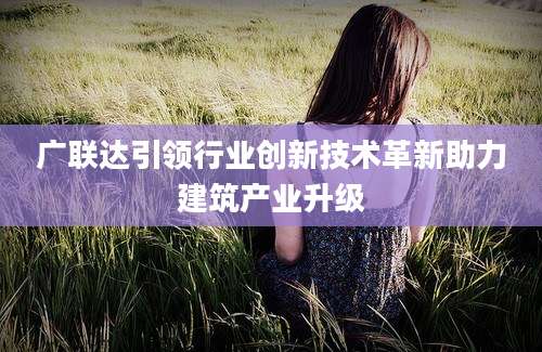 广联达引领行业创新技术革新助力建筑产业升级