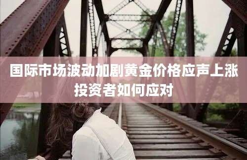 国际市场波动加剧黄金价格应声上涨投资者如何应对
