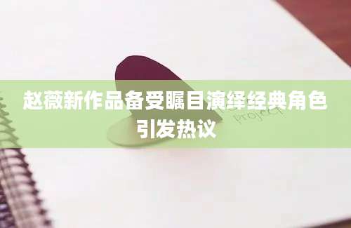 赵薇新作品备受瞩目演绎经典角色引发热议