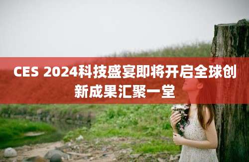 CES 2024科技盛宴即将开启全球创新成果汇聚一堂