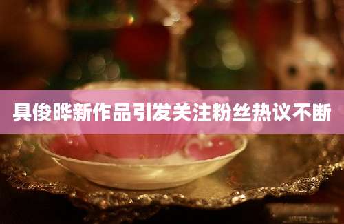具俊晔新作品引发关注粉丝热议不断