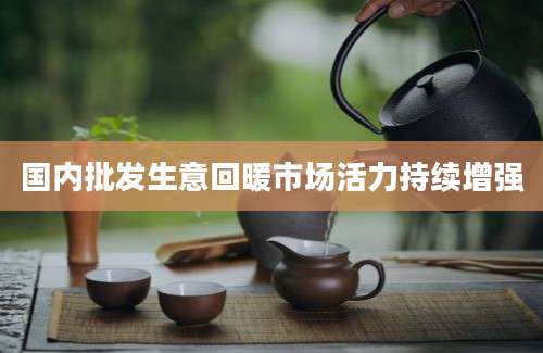 国内批发生意回暖市场活力持续增强