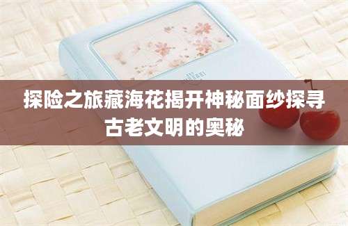 探险之旅藏海花揭开神秘面纱探寻古老文明的奥秘