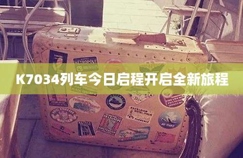 K7034列车今日启程开启全新旅程