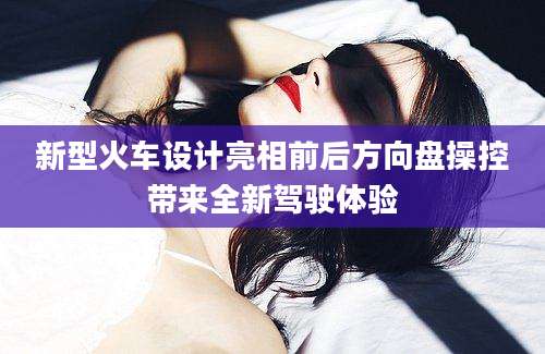 新型火车设计亮相前后方向盘操控带来全新驾驶体验