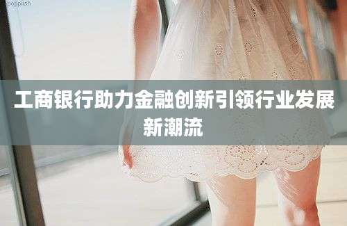 工商银行助力金融创新引领行业发展新潮流