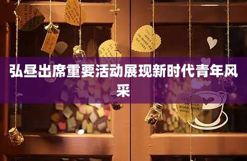弘昼出席重要活动展现新时代青年风采