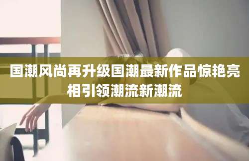国潮风尚再升级国潮最新作品惊艳亮相引领潮流新潮流