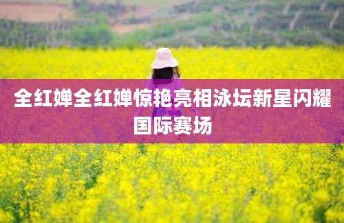 全红婵全红婵惊艳亮相泳坛新星闪耀国际赛场