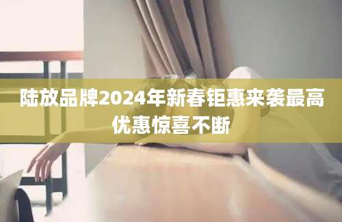陆放品牌2024年新春钜惠来袭最高优惠惊喜不断