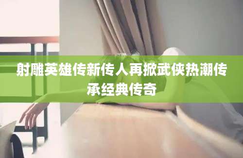 射雕英雄传新传人再掀武侠热潮传承经典传奇