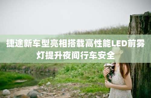 捷途新车型亮相搭载高性能LED前雾灯提升夜间行车安全