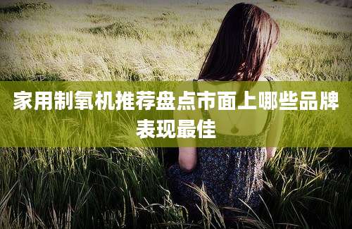 家用制氧机推荐盘点市面上哪些品牌表现最佳