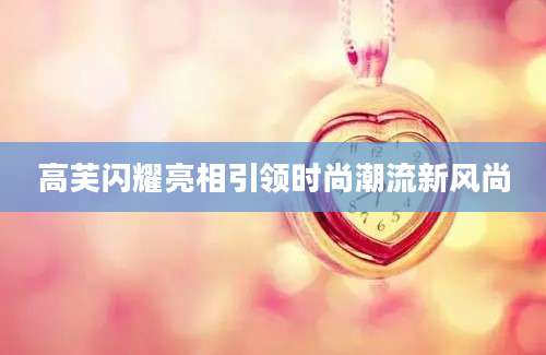 高芙闪耀亮相引领时尚潮流新风尚