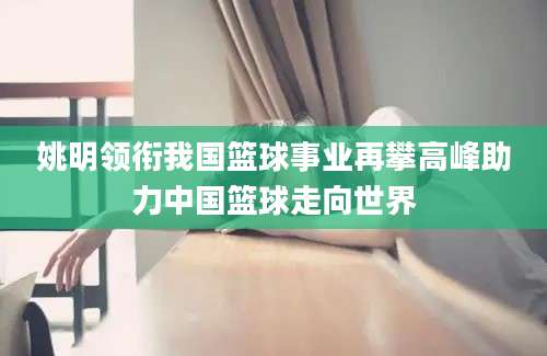 姚明领衔我国篮球事业再攀高峰助力中国篮球走向世界