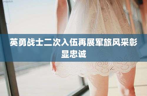 英勇战士二次入伍再展军旅风采彰显忠诚