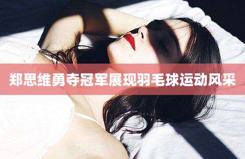 郑思维勇夺冠军展现羽毛球运动风采