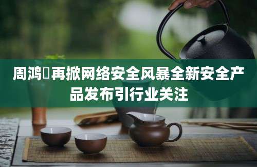 周鸿祎再掀网络安全风暴全新安全产品发布引行业关注
