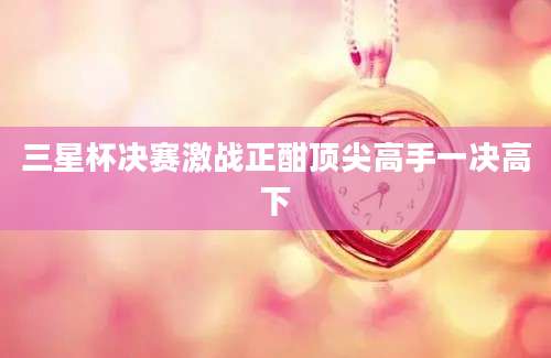 三星杯决赛激战正酣顶尖高手一决高下