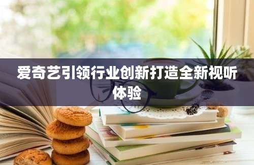 爱奇艺引领行业创新打造全新视听体验