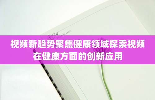 视频新趋势聚焦健康领域探索视频在健康方面的创新应用