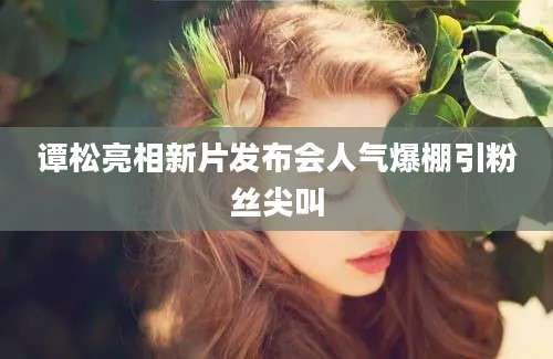 谭松亮相新片发布会人气爆棚引粉丝尖叫