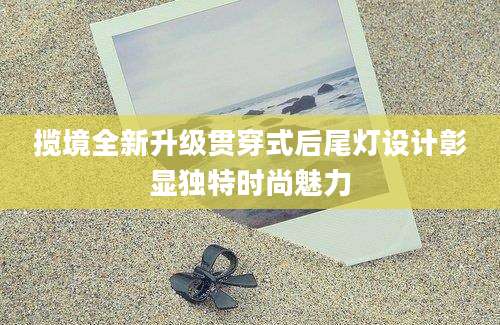 揽境全新升级贯穿式后尾灯设计彰显独特时尚魅力