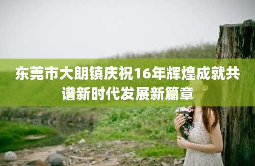 东莞市大朗镇庆祝16年辉煌成就共谱新时代发展新篇章