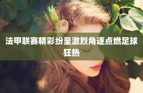 法甲联赛精彩纷呈激烈角逐点燃足球狂热