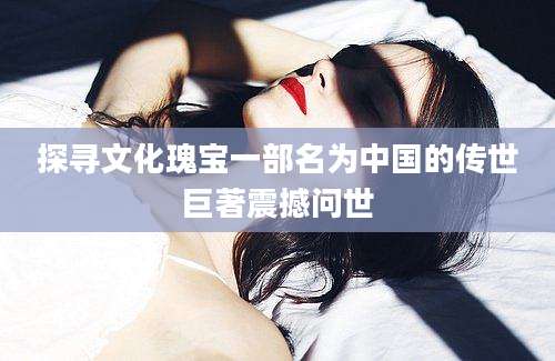 探寻文化瑰宝一部名为中国的传世巨著震撼问世