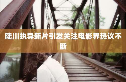 陆川执导新片引发关注电影界热议不断