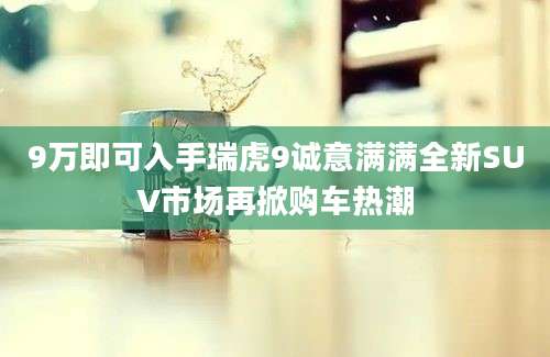 9万即可入手瑞虎9诚意满满全新SUV市场再掀购车热潮
