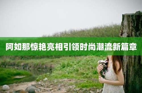 阿如那惊艳亮相引领时尚潮流新篇章