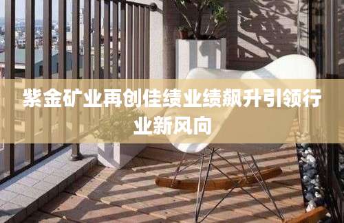 紫金矿业再创佳绩业绩飙升引领行业新风向