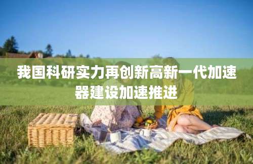 我国科研实力再创新高新一代加速器建设加速推进