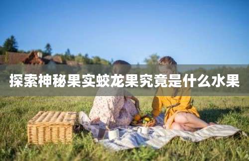 探索神秘果实蛟龙果究竟是什么水果