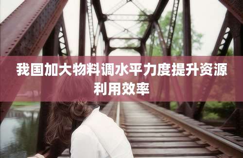 我国加大物料调水平力度提升资源利用效率