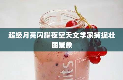 超级月亮闪耀夜空天文学家捕捉壮丽景象