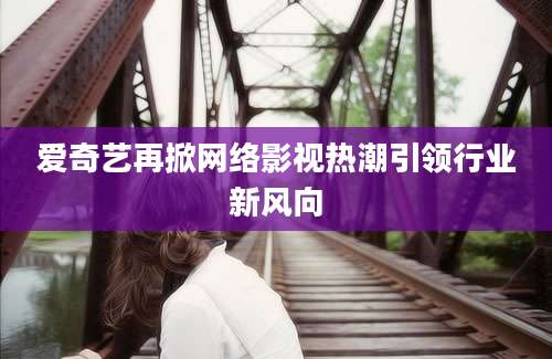爱奇艺再掀网络影视热潮引领行业新风向