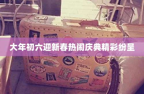 大年初六迎新春热闹庆典精彩纷呈