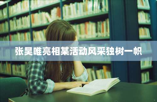 张昊唯亮相某活动风采独树一帜