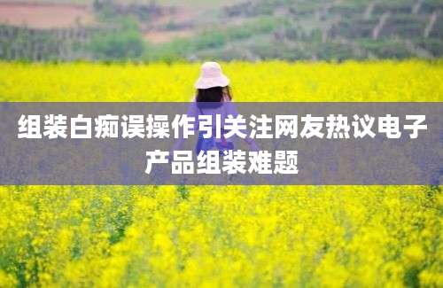 组装白痴误操作引关注网友热议电子产品组装难题