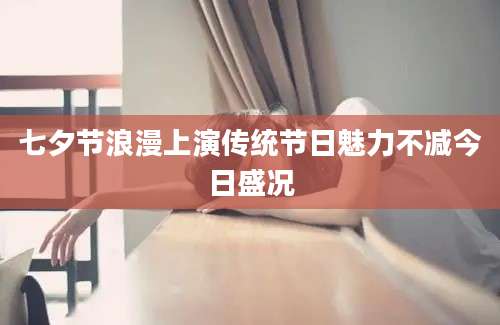 七夕节浪漫上演传统节日魅力不减今日盛况