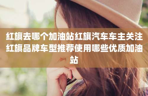 红旗去哪个加油站红旗汽车车主关注红旗品牌车型推荐使用哪些优质加油站