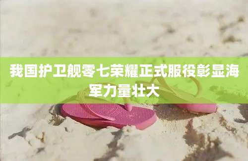 我国护卫舰零七荣耀正式服役彰显海军力量壮大